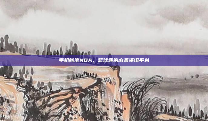 手机新浪NBA，篮球迷的必备资讯平台