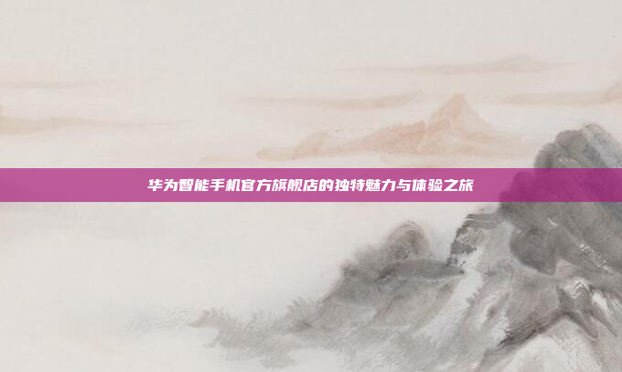 华为智能手机官方旗舰店的独特魅力与体验之旅