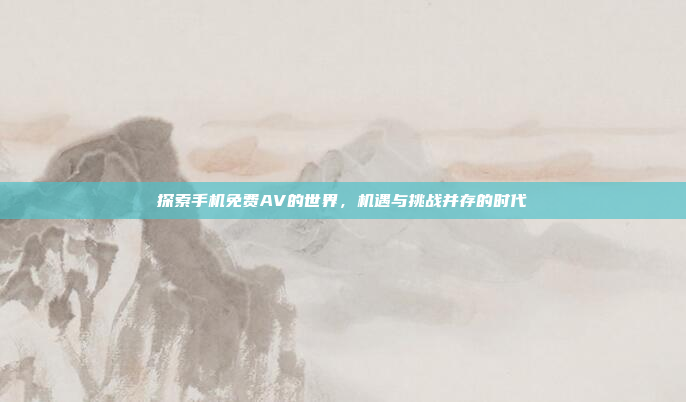 探索手机免费AV的世界，机遇与挑战并存的时代