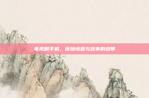 电视剧手机，连接情感与故事的纽带
