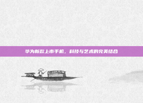 华为新款上市手机，科技与艺术的完美结合