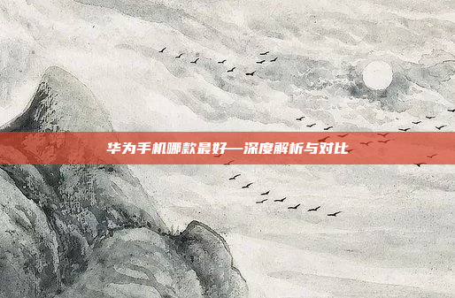 华为手机哪款最好—深度解析与对比