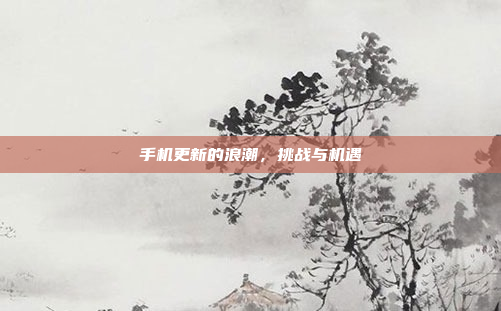 手机更新的浪潮，挑战与机遇