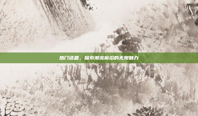 热门话题,探索潮流前沿的无限魅力