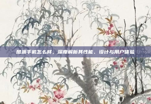 酷派手机怎么样，深度解析其性能、设计与用户体验