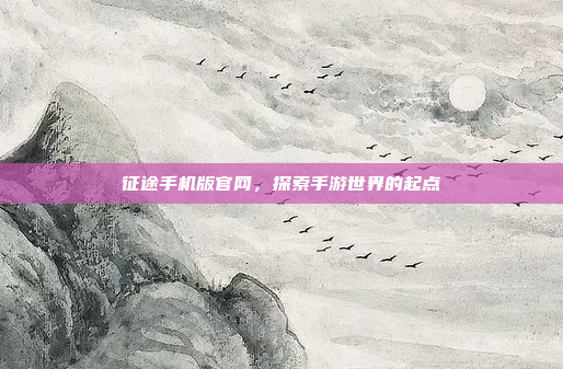 征途手机版官网，探索手游世界的起点