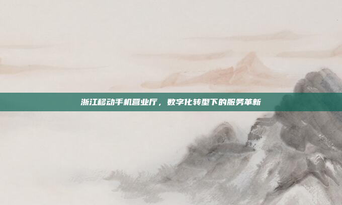 浙江移动手机营业厅,数字化转型下的服务革新