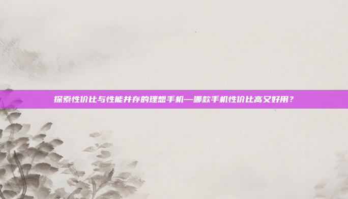 探索性价比与性能并存的理想手机—哪款手机性价比高又好用？