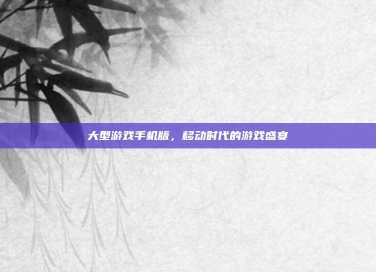 大型游戏手机版，移动时代的游戏盛宴