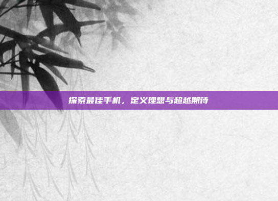 探索最佳手机,定义理想与超越期待