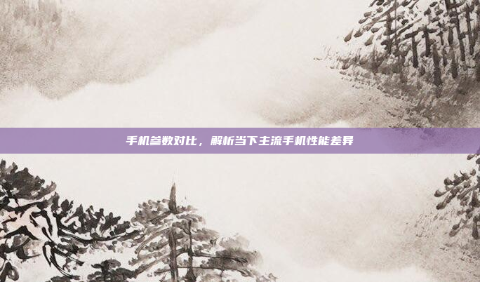 手机参数对比，解析当下主流手机性能差异