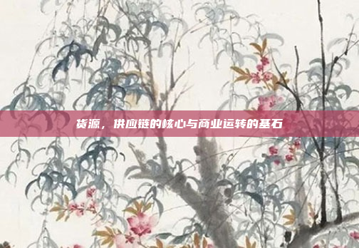 货源,供应链的核心与商业运转的基石