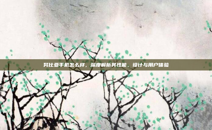 努比亚手机怎么样,深度解析其性能、设计与用户体验