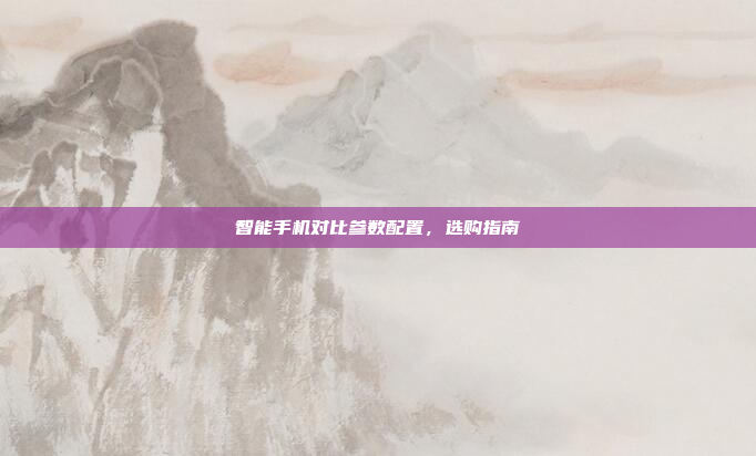智能手机对比参数配置,选购指南