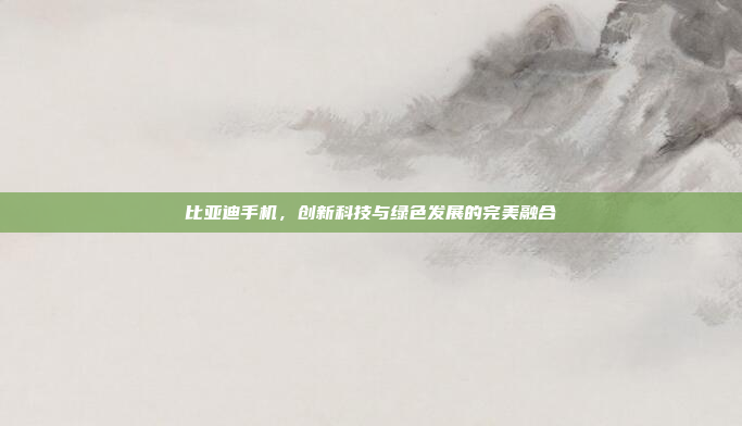 比亚迪手机,创新科技与绿色发展的完美融合