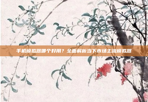 手机模拟器哪个好用?全面解析当下市场主流模拟器