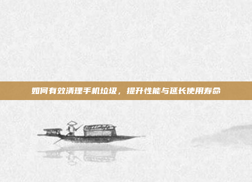 如何有效清理手机垃圾,提升性能与延长使用寿命