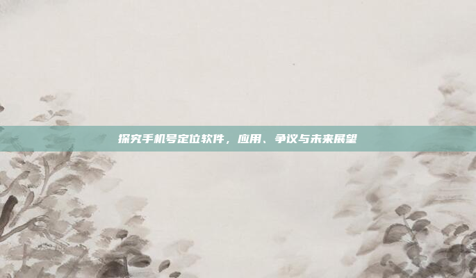 探究手机号定位软件,应用、争议与未来展望