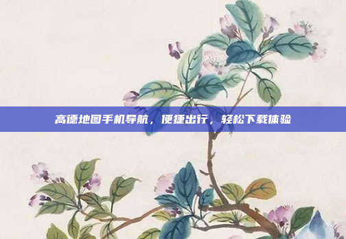 高德地图手机导航,便捷出行,轻松下载体验