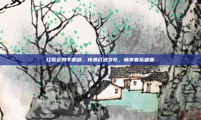 红歌会网手机版,传承红色文化,畅享音乐盛宴