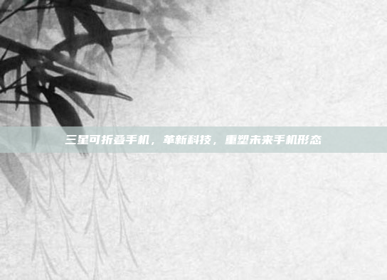 三星可折叠手机,革新科技,重塑未来手机形态