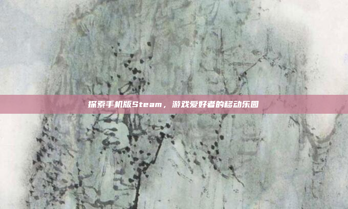 探索手机版Steam,游戏爱好者的移动乐园