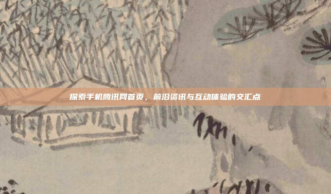 探索手机腾讯网首页,前沿资讯与互动体验的交汇点