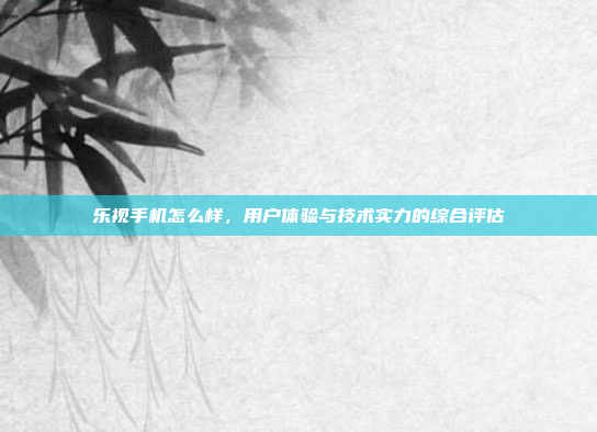 乐视手机怎么样,用户体验与技术实力的综合评估