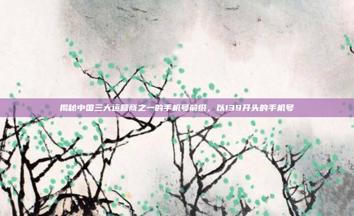 揭秘中国三大运营商之一的手机号前缀,以139开头的手机号