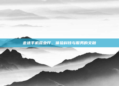 走进手机营业厅,体验科技与服务的交融