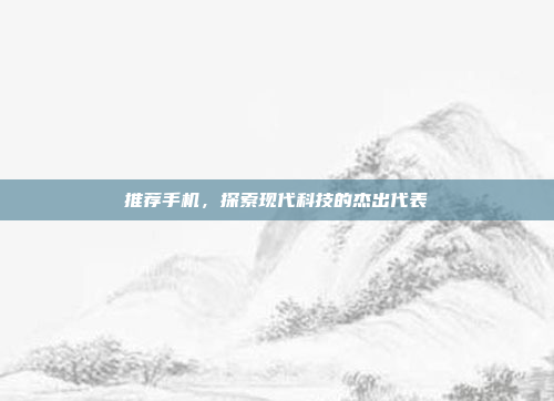 推荐手机,探索现代科技的杰出代表