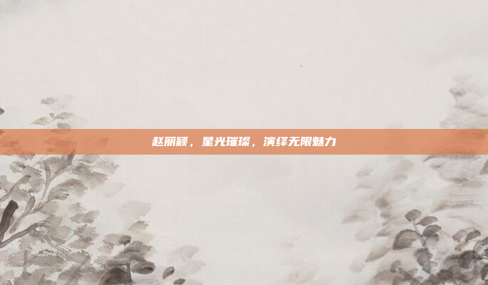 赵丽颖,星光璀璨,演绎无限魅力