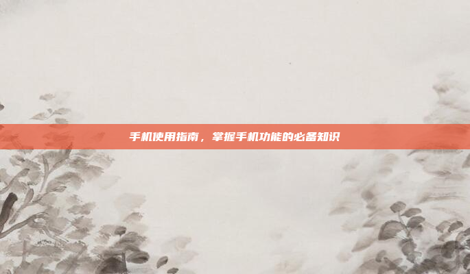 手机使用指南,掌握手机功能的必备知识