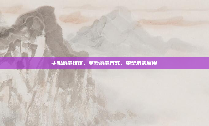 手机测量技术,革新测量方式,重塑未来应用