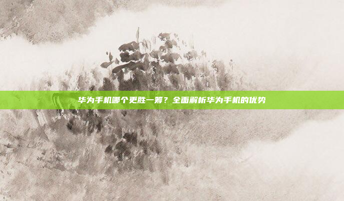 华为手机哪个更胜一筹?全面解析华为手机的优势