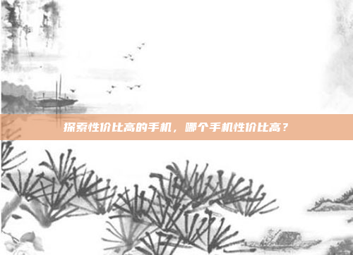 探索性价比高的手机,哪个手机性价比高?