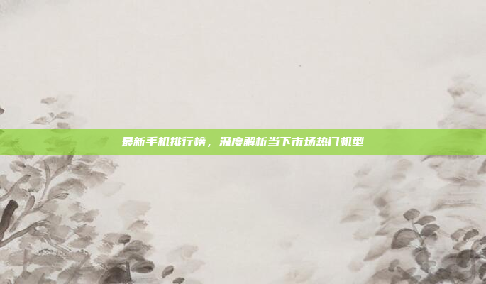 最新手机排行榜,深度解析当下市场热门机型