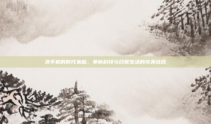 洗手机的时代来临,革新科技与日常生活的完美结合