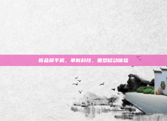 折叠屏手机,革新科技,重塑移动体验
