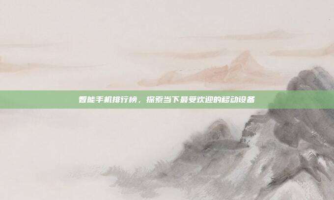 智能手机排行榜,探索当下最受欢迎的移动设备
