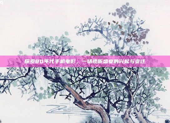 探索80年代手机电影,一场视听盛宴的兴起与变迁
