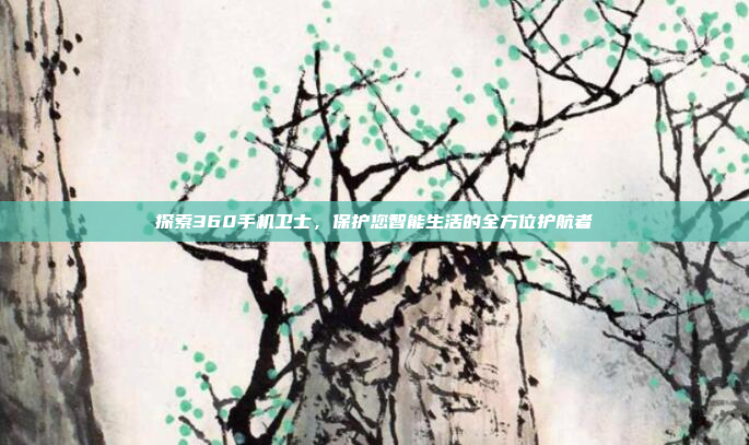探索360手机卫士,保护您智能生活的全方位护航者
