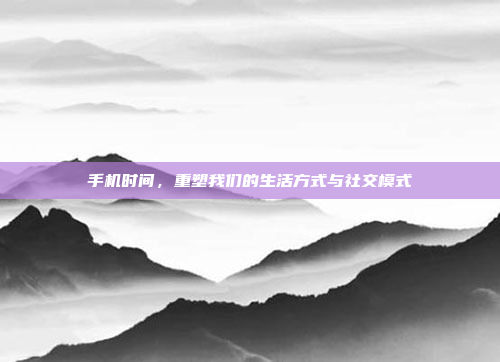 手机时间,重塑我们的生活方式与社交模式