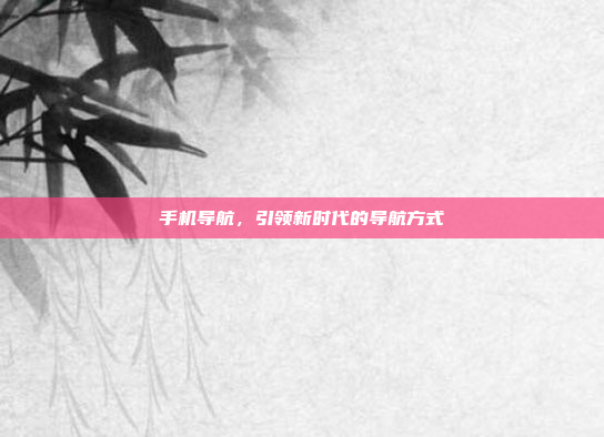 手机导航,引领新时代的导航方式