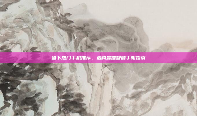 当下热门手机推荐,选购最佳智能手机指南