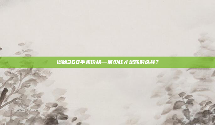 揭秘360手机价格—多少钱才是你的选择?