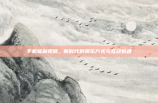 手机福利视频,新时代的娱乐方式与互动机遇