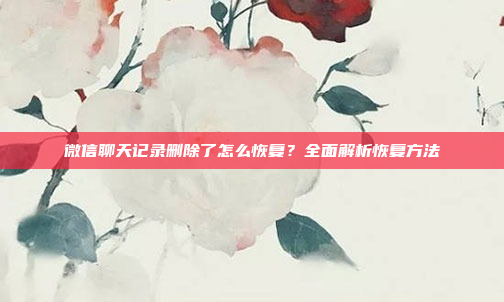 微信聊天记录删除了怎么恢复?全面解析恢复方法