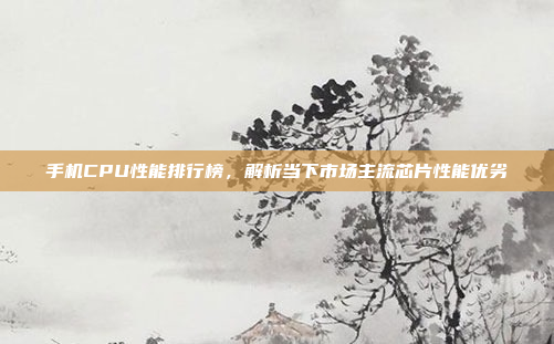 手机CPU性能排行榜,解析当下市场主流芯片性能优劣