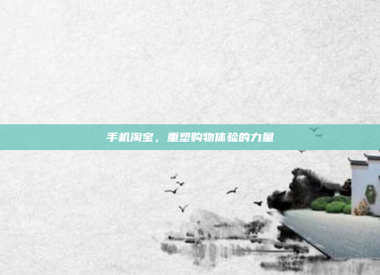 手机淘宝,重塑购物体验的力量